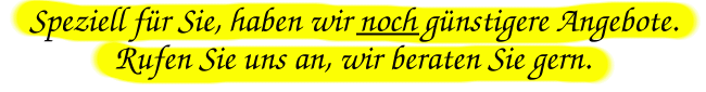 Speziell für Sie haben wir noch günstigere Angebote, rufen Sie uns an, wir beraten Sie gern.